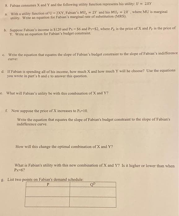 8. Fabian consumes X and Y and the following utility function represents his utility: U = 2XY
a. With a utility function of U = 2XY, Fabian's MU, = 2Y and his MU, = 2x ,where MU is marginal
utility. Write an equation for Fabian's marginal rate of substitution (MRS).
b. Suppose Fabian's income is $120 and Px = S6 and Py-$2, where Px is the price of X and Py is the price of
Y. Write an equation for Fabian's budget constraint.
c. Write the equation that equates the slope of Fabian's budget constraint to the slope of Fabian's indifference
curve:
d. If Fabian is spending all of his income, how much X and how much Y will he choose? Use the equations
you wrote in part's b and c to answer this question.
e. What will Fabian's utility be with this combination of X and Y?
f. Now suppose the price of X increases to P.=10.
Write the equation that equates the slope of Fabian's budget constraint to the slope of Fabian's
indifference curve.
How will this change the optimal combination of X and Y?
What is Fabian's utility with this new combination of X and Y? Is it higher or lower than when
Px=6?
g. List two points on Fabian's demand schedule:
P
