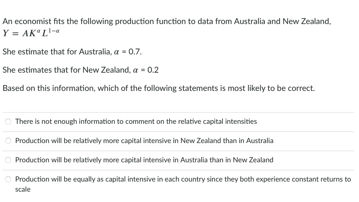 An economist fits the following production function to data from Australia and New Zealand,
Y = AK" L1-«
She estimate that for Australia, a =
= 0.7.
She estimates that for New Zealand, a =
= 0.2
Based on this information, which of the following statements is most likely to be correct.
There is not enough information to comment on the relative capital intensities
Production wilI be relatively more capital intensive in New Zealand than in Australia
Production will be relatively more capital intensive in Australia than in New Zealand
Production will be equally as capital intensive in each country since they both experience constant returns to
scale
