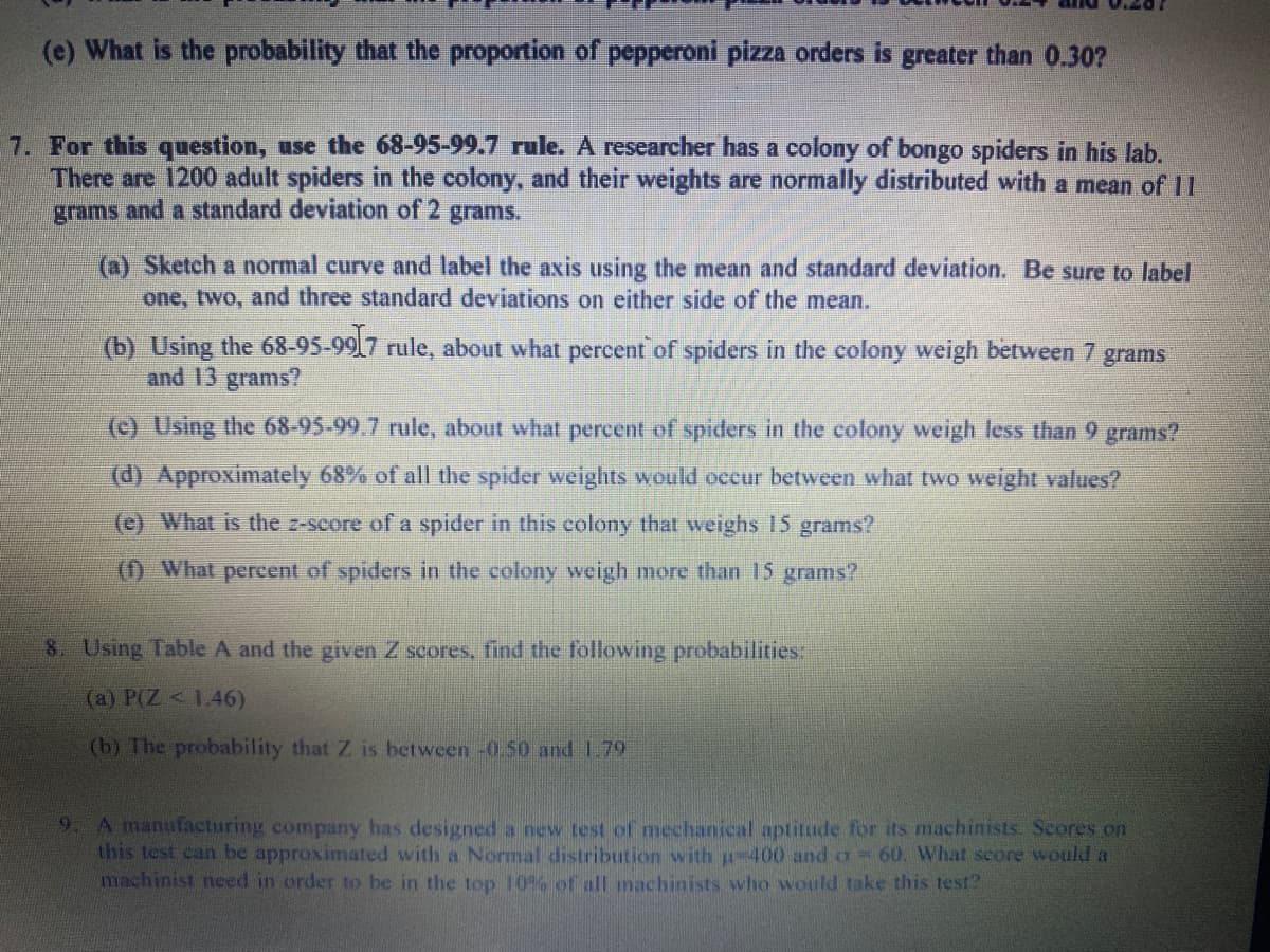 (e) What is the probability that the proportion of pepperoni pizza orders is greater than 0.30?
7. For this question, use the 68-95-99.7 rule. A researcher has a colony of bongo spiders in his lab.
There are 1200 adult spiders in the colony, and their weights are normally distributed with a mean of 11
grams and a standard deviation of 2 grams.
(a) Sketch a normal curve and label the axis using the mean and standard deviation. Be sure to label
one, two, and three standard deviations on either side of the mean.
(b) Using the 68-95-9917 rule, about what percent of spiders in the colony weigh between 7 grams
and 13 grams?
(c) Using the 68-95-99.7 rule, about what percent of spiders in the colony weigh less than 9 grams?
(d) Approximately 68% of all the spider weights would occur between what two weight values?
(e) What is the z-score of a spider in this colony that weighs 15 grams?
(1) What percent of spiders in the colony weigh more than 15 grams?
8 Using Table A and the given Z scores, find the following probabilities:
(a) P(Z < 1.46)
(b) The probability that Z is between -0.50 and 1.79
9 A manutacturing company has designed a new test of mechanical aptitude for its machinists. Seores on
this test can be approximated with a Normal distribution with p-400 and a 60. What score would a
machinist need in order to be in the top 10% of all machinists who would take this test?
