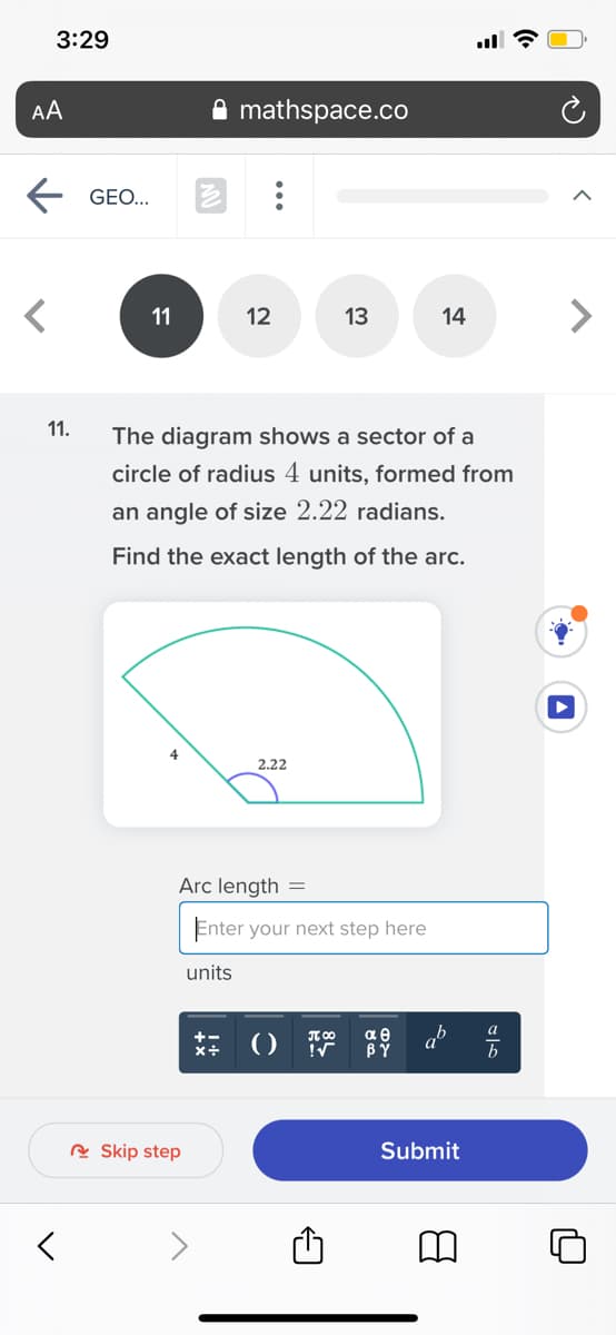3:29
AA
mathspace.co
GEO...
12
13
14
<>
11
11.
The diagram shows a sector of a
circle of radius 4 units, formed from
an angle of size 2.22 radians.
Find the exact length of the arc.
4
2.22
Arc length =
Enter your next step here
nits
αθ
BÝ
T 00
b
R Skip step
Submit
