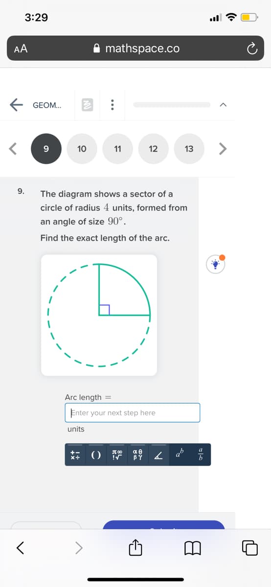 3:29
AA
mathspace.co
E GEOM.
10
<>
11
13
9.
The diagram shows a sector of a
circle of radius 4 units, formed from
an angle of size 90°.
Find the exact length of the arc.
Arc length =
Enter your next step here
units
x+ (0 19
αθ
BY
