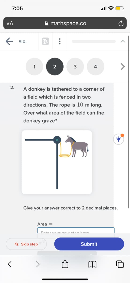 7:05
AA
A mathspace.co
SIX-..
1
2
3
4
2.
A donkey is tethered to a corner of
a field which is fenced in two
directions. The rope is 10 m long.
Over what area of the field can the
donkey graze?
Give your answer correct to 2 decimal places.
Area =
Entorvour novt cton bor
R Skip step
Submit
