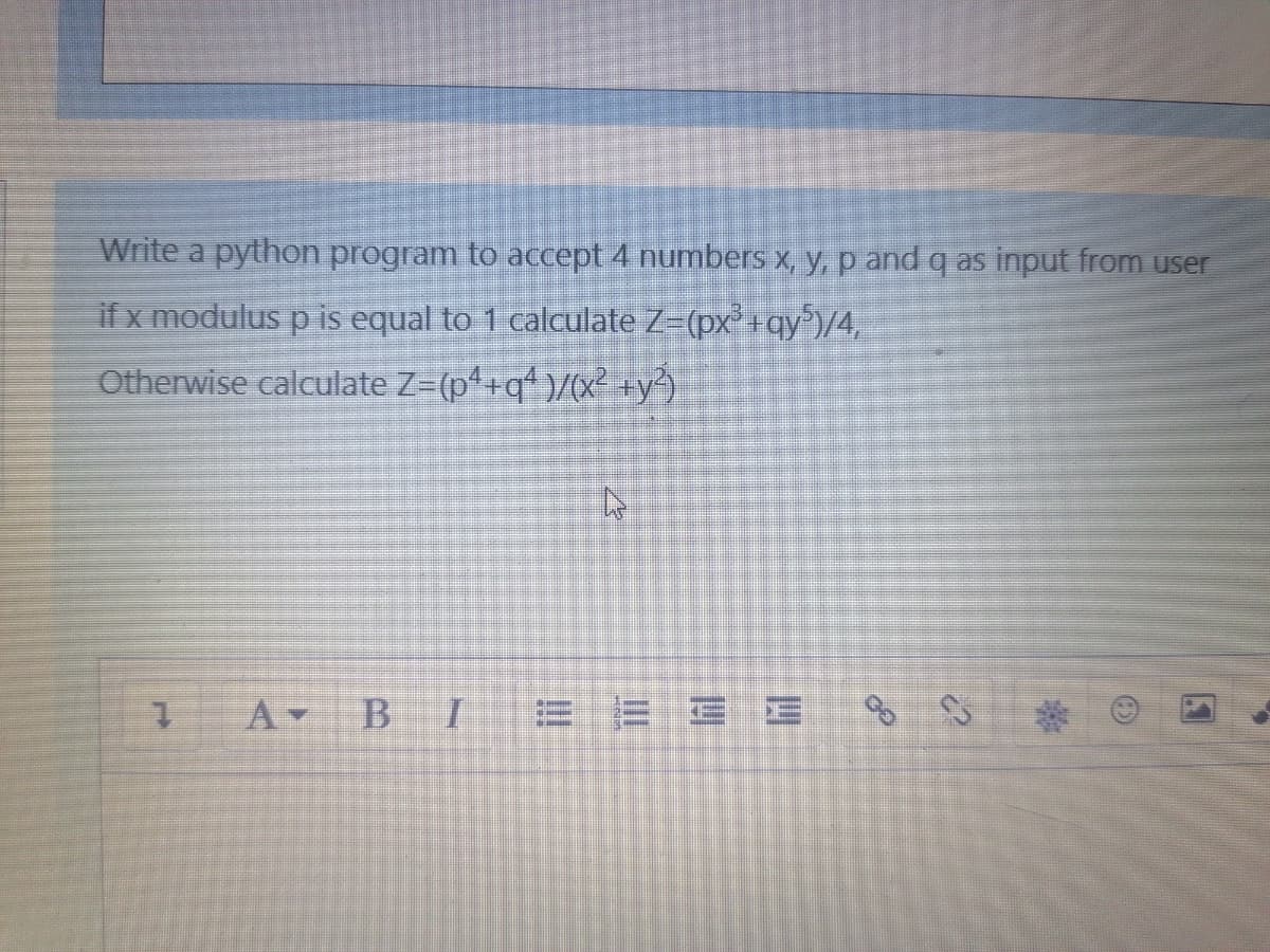 Write a python program to accept 4 numbers x, y, p and q as input from user
if x modulus p is equal to 1 calculate Z=(px +qy/4,
Otherwise calculate Z-(p+q*)/(x² +y?).
A BI
E E E
ఏఏ
