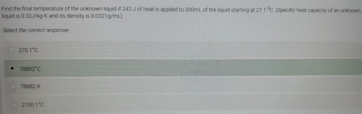 Find the final temperature of the unknown liquid if 243 J of heat is applied to 300mL of the liquid starting at 27.1 °C. (Specific heat capacity of an unknown
liquid is 0.32J/kg-K and its density is 0.0321g/mL).
Select the correct response:
270.1°C
78882°C
78882 K
2700.1°C