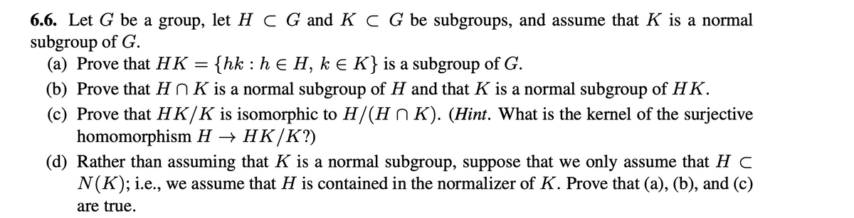 6.6. Let G be a group, let H C G and K C G be subgroups, and assume that K is a normal
subgroup of G.
(a) Prove that HK {hk : h € H, kЄ K} is a subgroup of G.
(b) Prove that H ŉ K is a normal subgroup of H and that K is a normal subgroup of HK.
(c) Prove that HK/K is isomorphic to H/(HnK). (Hint. What is the kernel of the surjective
homomorphism H → HK/K?)
(d) Rather than assuming that K is a normal subgroup, suppose that we only assume that HC
N(K); i.e., we assume that H is contained in the normalizer of K. Prove that (a), (b), and (c)
are true.
