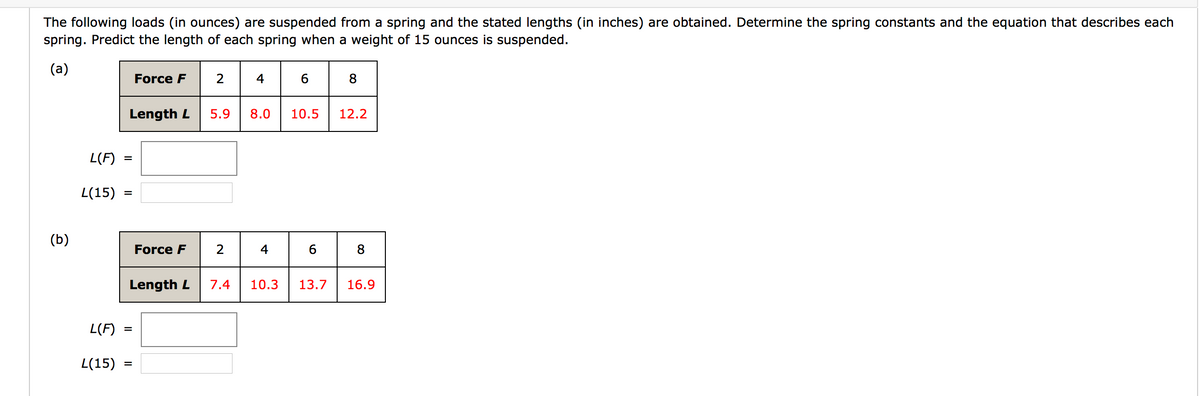 The following loads (in ounces) are suspended from a spring and the stated lengths (in inches) are obtained. Determine the spring constants and the equation that describes each
spring. Predict the length of each spring when a weight of 15 ounces is suspended.
(a)
Force F
2
4
8
Length L
5.9
8.0
10.5
12.2
L(F)
L(15)
(b)
Force F
8
Length L
7.4
10.3
13.7
16.9
L(F)
L(15)
