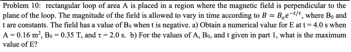 Problem 10: rectangular loop of area A is placed in a region where the magnetic field is perpendicular to the
plane of the loop. The magnitude of the field is allowed to vary in time according to B = Be-t/t, where Bo and
t are constants. The field has a value of Bo when t is negative. a) Obtain a numerical value for E at t = 4.0 s when
A = 0.16 m², Bo = 0.35 T, and t = 2.0 s. b) For the values of A, Bo, and t given in part 1, what is the maximum
value of E?