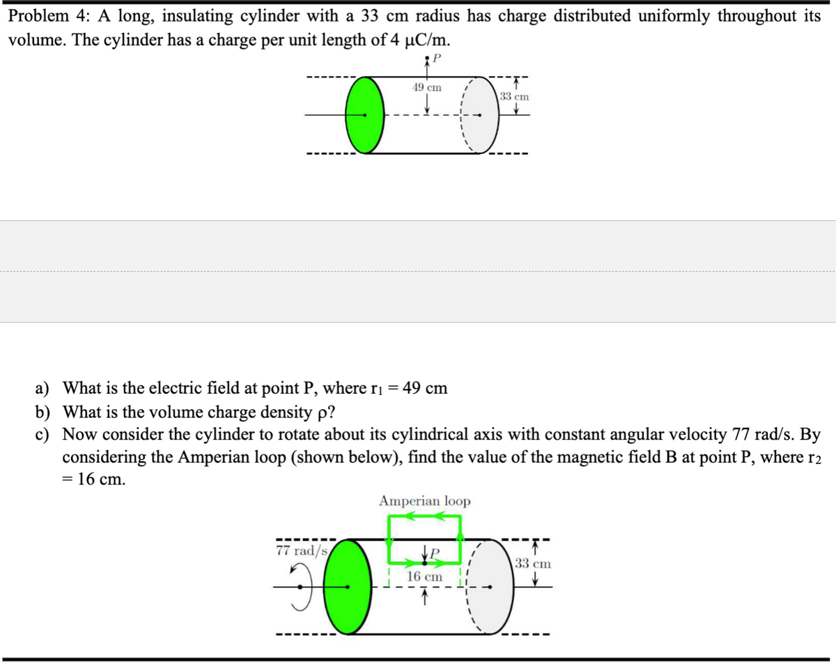 Problem 4: A long, insulating cylinder with a 33 cm radius has charge distributed uniformly throughout its
volume. The cylinder has a charge per unit length of 4 µC/m.
P
49 cm
77 rad/s
a) What is the electric field at point P, where r₁ = 49 cm
b) What is the volume charge density p?
c) Now consider the cylinder to rotate about its cylindrical axis with constant angular velocity 77 rad/s. By
considering the Amperian loop (shown below), find the value of the magnetic field B at point P, where r2
= 16 cm.
Amperian loop
33 cm
16 cm
33 cm