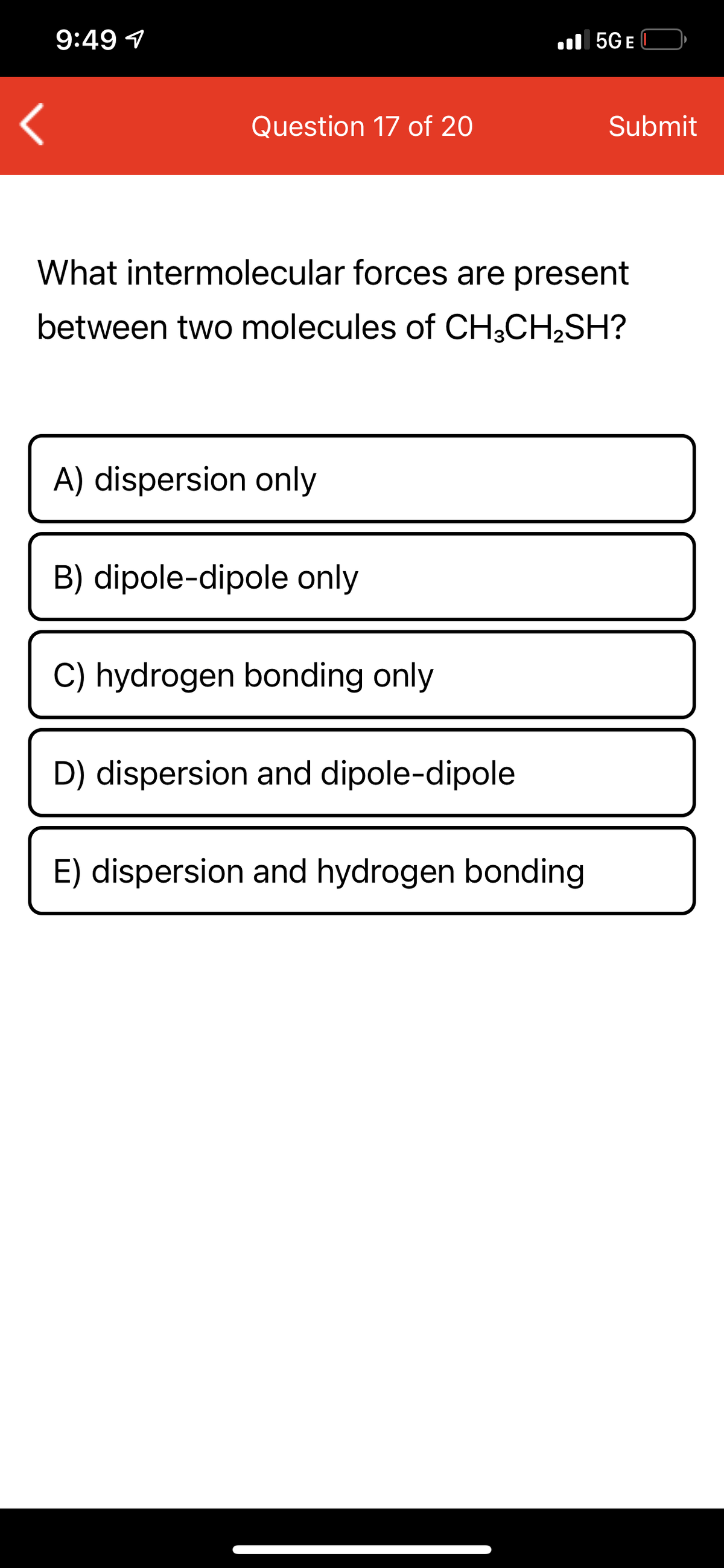 9:49 1
ll 5GE
Question 17 of 20
Submit
What intermolecular forces are present
between two molecules of CH;CH2SH?
A) dispersion only
B) dipole-dipole only
C) hydrogen bonding only
D) dispersion and dipole-dipole
E) dispersion and hydrogen bonding

