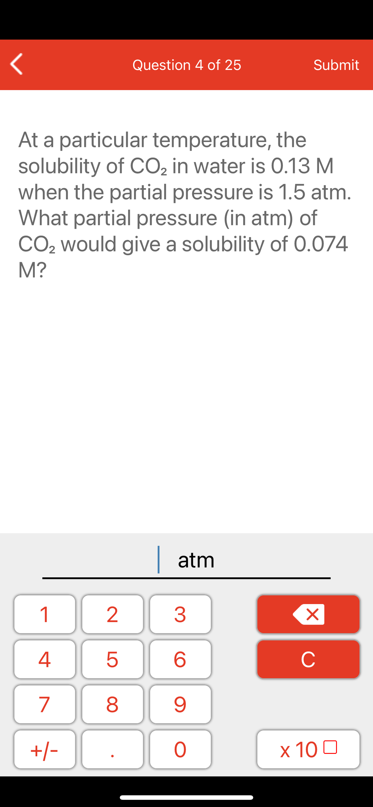 Question 4 of 25
Submit
At a particular temperature, the
solubility of CO2 in water is 0.13 M
when the partial pressure is 1.5 atm.
What partial pressure (in atm) of
CO2 would give a solubility of 0.074
M?
| atm
1
2
3
C
7
9.
+/-
x 10 0
LO
00
