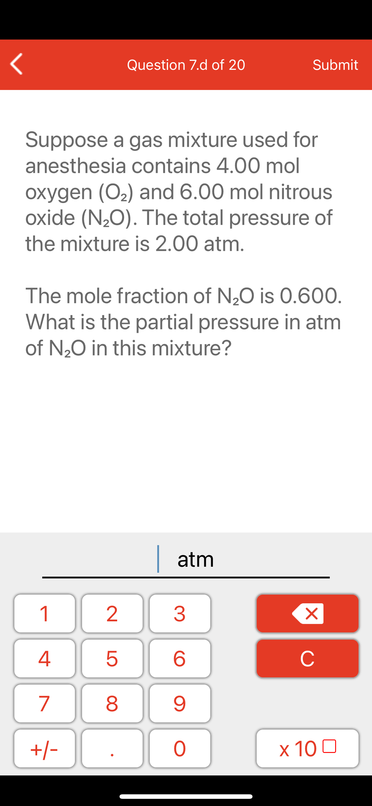 Question 7.d of 20
Submit
Suppose a gas mixture used for
anesthesia contains 4.00 mol
oxygen (O2) and 6.00 mol nitrous
oxide (N20). The total pressure of
the mixture is 2.00 atm.
The mole fraction of N20 is 0.600.
What is the partial pressure in atm
of N,0 in this mixture?
| atm
1
2
3
C
7
9.
+/-
x 10 0
LO
00
