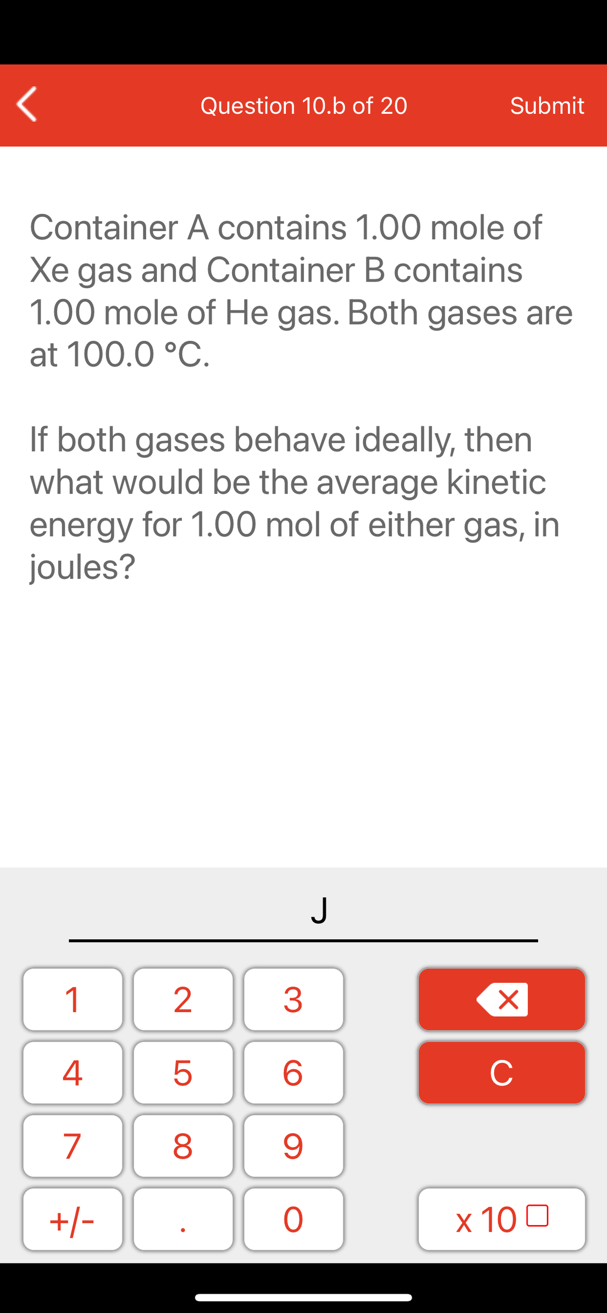 Question 10.b of 20
Submit
Container A contains 1.00 mole of
Xe gas and Container B contains
1.00 mole of He gas. Both gases are
at 100.0 °C.
If both gases behave ideally, then
what would be the average kinetic
energy for 1.00 mol of either gas, in
joules?
1
2
3
C
7
9.
+/-
x 10 0
LO
00
