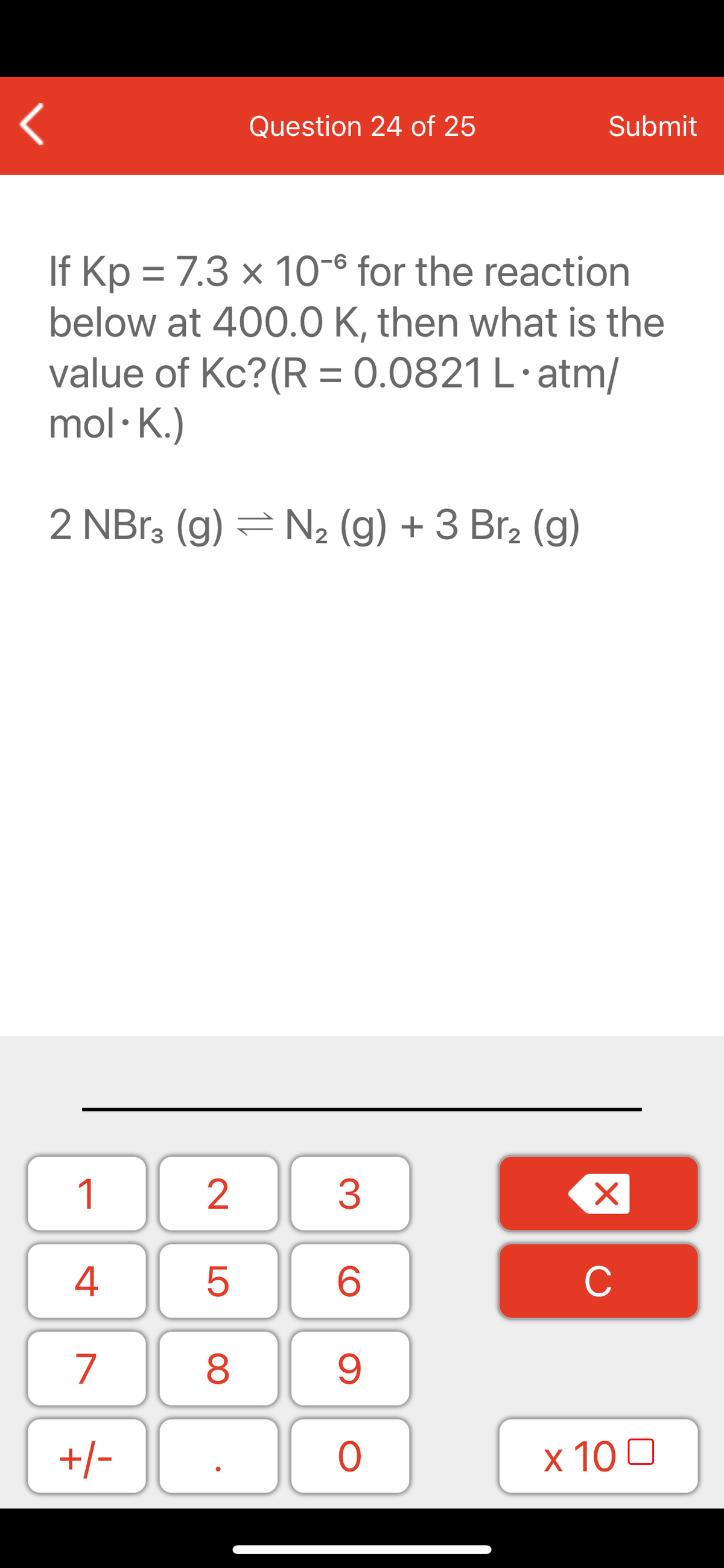 Question 24 of 25
Submit
If Kp = 7.3 × 10-6 for the reaction
below at 400.0 K, then what is the
value of Kc?(R = 0.0821 L·atm/
mol · K.)
2 NB13 (g) =N2 (g) + 3 Br2 (g)
1
2
3
C
7
9.
+/-
x 10 0
LO
00
