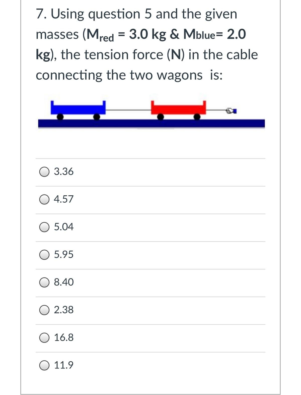 7. Using question 5 and the given
masses (Mred = 3.0 kg & Mblue= 2.0
kg), the tension force (N) in the cable
connecting the two wagons is:
О 3.36
O 4.57
O 5.04
O 5.95
O 8.40
O 2.38
O 16.8
O 11.9
