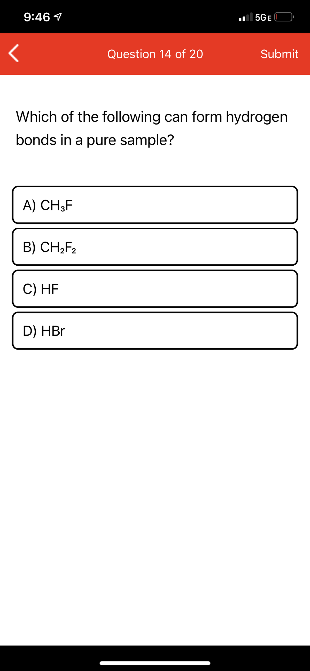 9:46 1
| 5G E
Question 14 of 20
Submit
Which of the following can form hydrogen
bonds in a pure sample?
A) CH3F
B) CH;F2
C) HF
D) HBr
