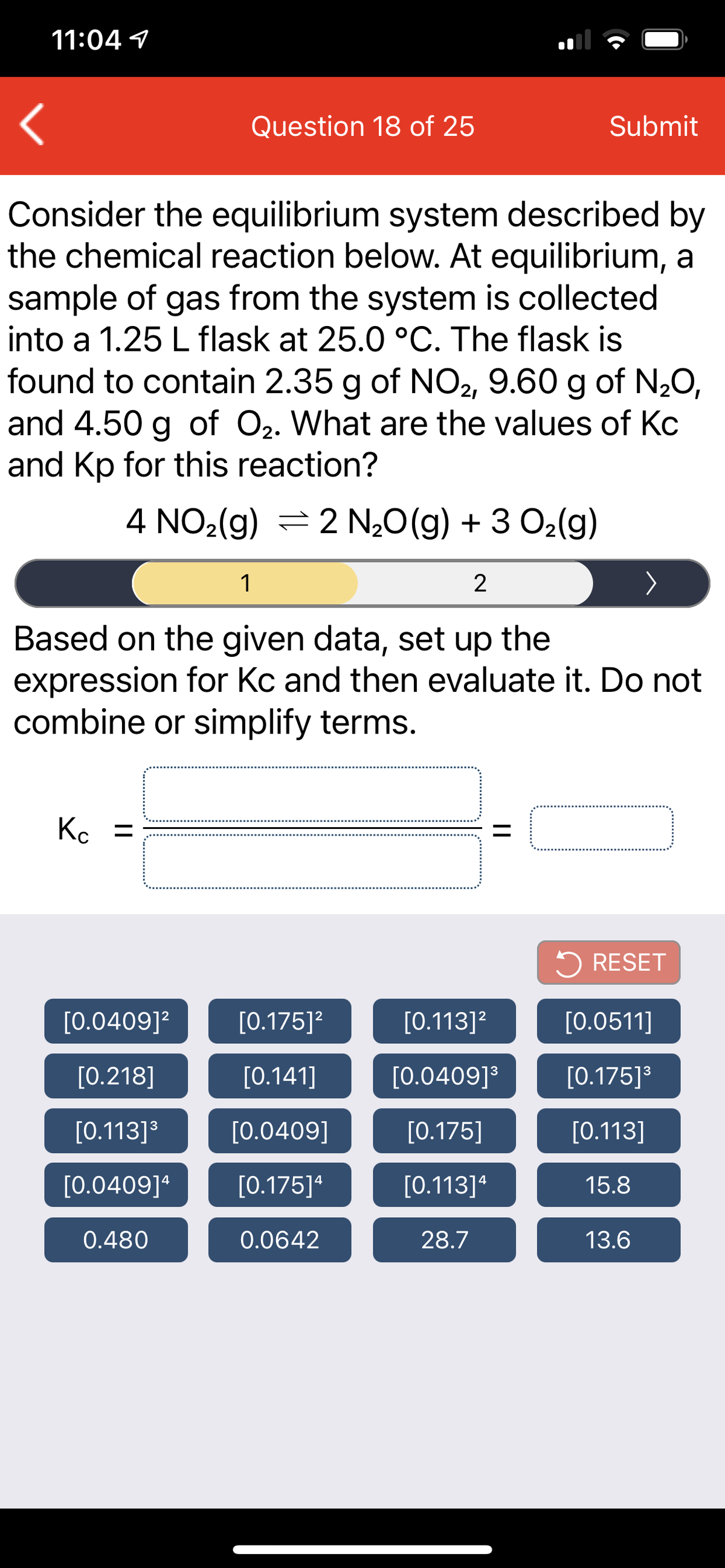 11:04 1
Question 18 of 25
Submit
Consider the equilibrium system described by
the chemical reaction below. At equilibrium, a
sample of gas from the system is collected
into a 1.25 L flask at 25.0 °C. The flask is
found to contain 2.35 g of NO2, 9.60 g of N20,
and 4.50 g of O2. What are the values of Kc
and Kp for this reaction?
4 NO2(g) = 2 N20(g) + 3 O2(g)
1
2
Based on the given data, set up the
expression for Kc and then evaluate it. Do not
combine or simplify terms.
Kc =
5 RESET
[0.0409]?
[0.175]?
[0.113]?
[0.0511]
[0.218]
[О.141]
[0.0409]
[0.175]3
[0.113]3
[0.0409]
[0.175]
[0.113]
[0.0409]ª
[0.175]ª
[0.113]ª
15.8
0.480
0.0642
28.7
13.6
