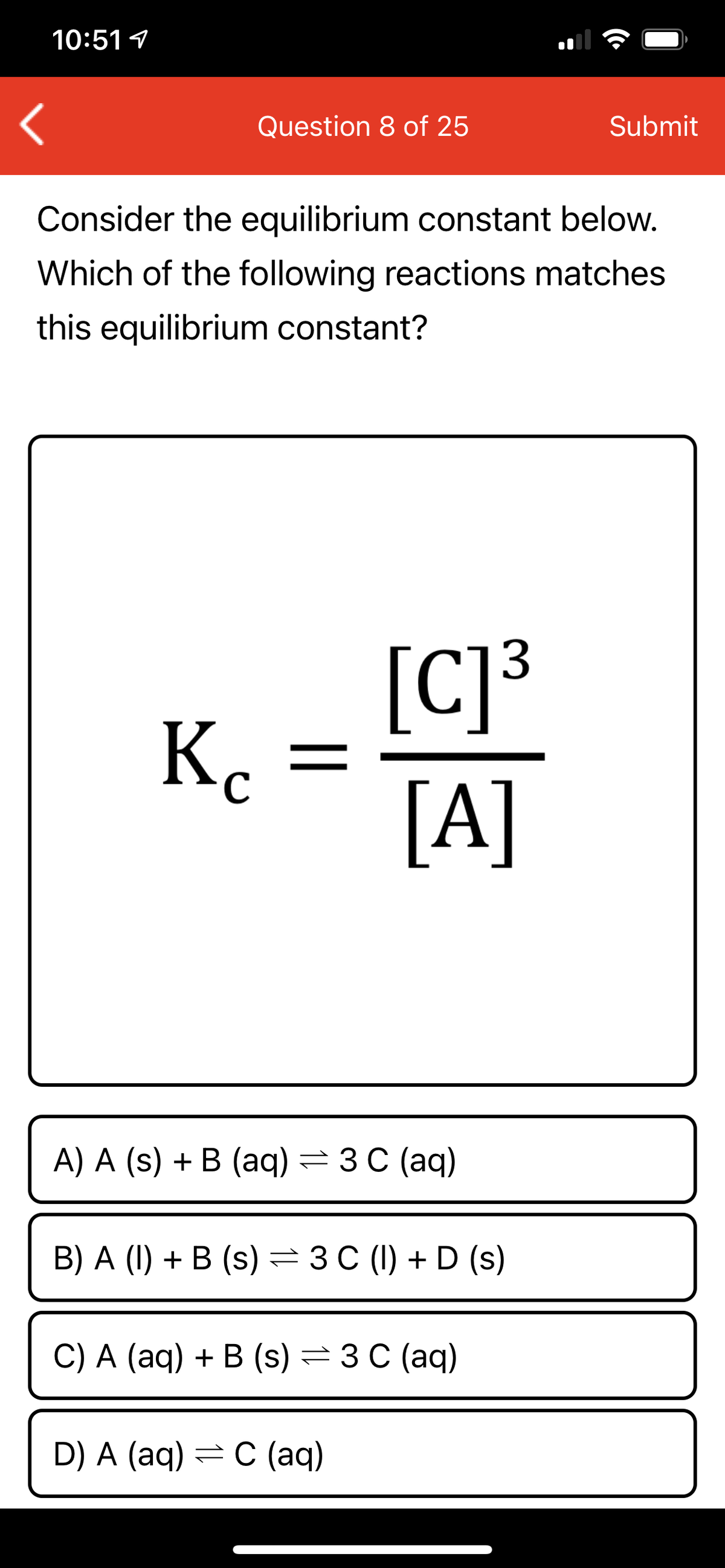 10:51 1
Question 8 of 25
Submit
Consider the equilibrium constant below.
Which of the following reactions matches
this equilibrium constant?
[C]³
K.
[A]
А) A (s) + B (аq) — 3 С (аq)
B) A (I) + B (s) =3 C (1) + D (s)
C) A (ag) + B (s) — 3С (аq)
D) A (aq) =C (aq)
