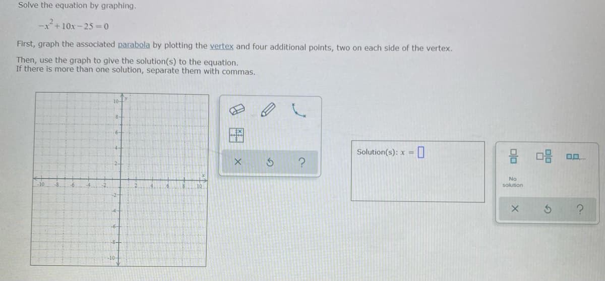 Solve the equation by graphing.
-x+10x -25 = 0
First, graph the associated parabola by plotting the vertex and four additional points, two on each side of the vertex.
Then, use the graph to give the solution(s) to the equation.
If there is more than one solution, separate them with commas.
Solution(s): x =
믐 마음 o0.
No
solution
-10-
8国 x
