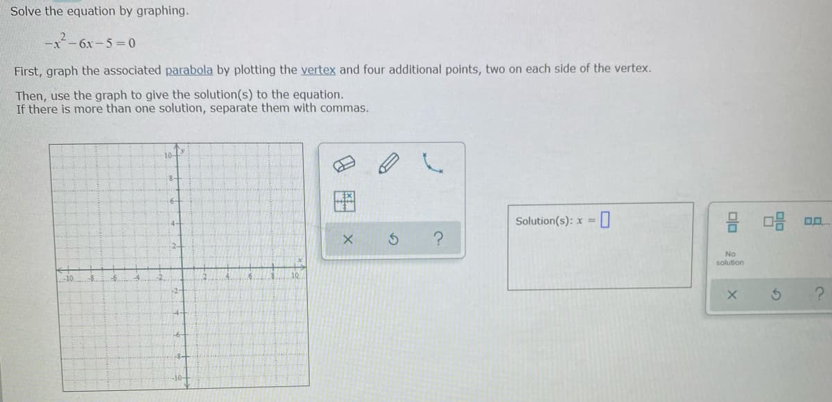 Solve the equation by graphing.
-x-6x-5=0
First, graph the associated parabola by plotting the vertex and four additional points, two on each side of the vertex.
Then, use the graph to give the solution(s) to the equation.
If there is more than one solution, separate them with commas.
10-
Solution(s): x =||
No
solution
10
-10.
-10-

