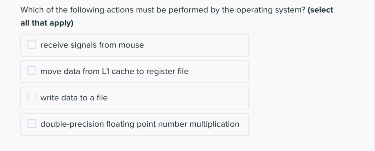 Which of the following actions must be performed by the operating system? (select
all that apply)
receive signals from mouse
move data from L1 cache to register file
O write data to a file
double-precision floating point number multiplication
