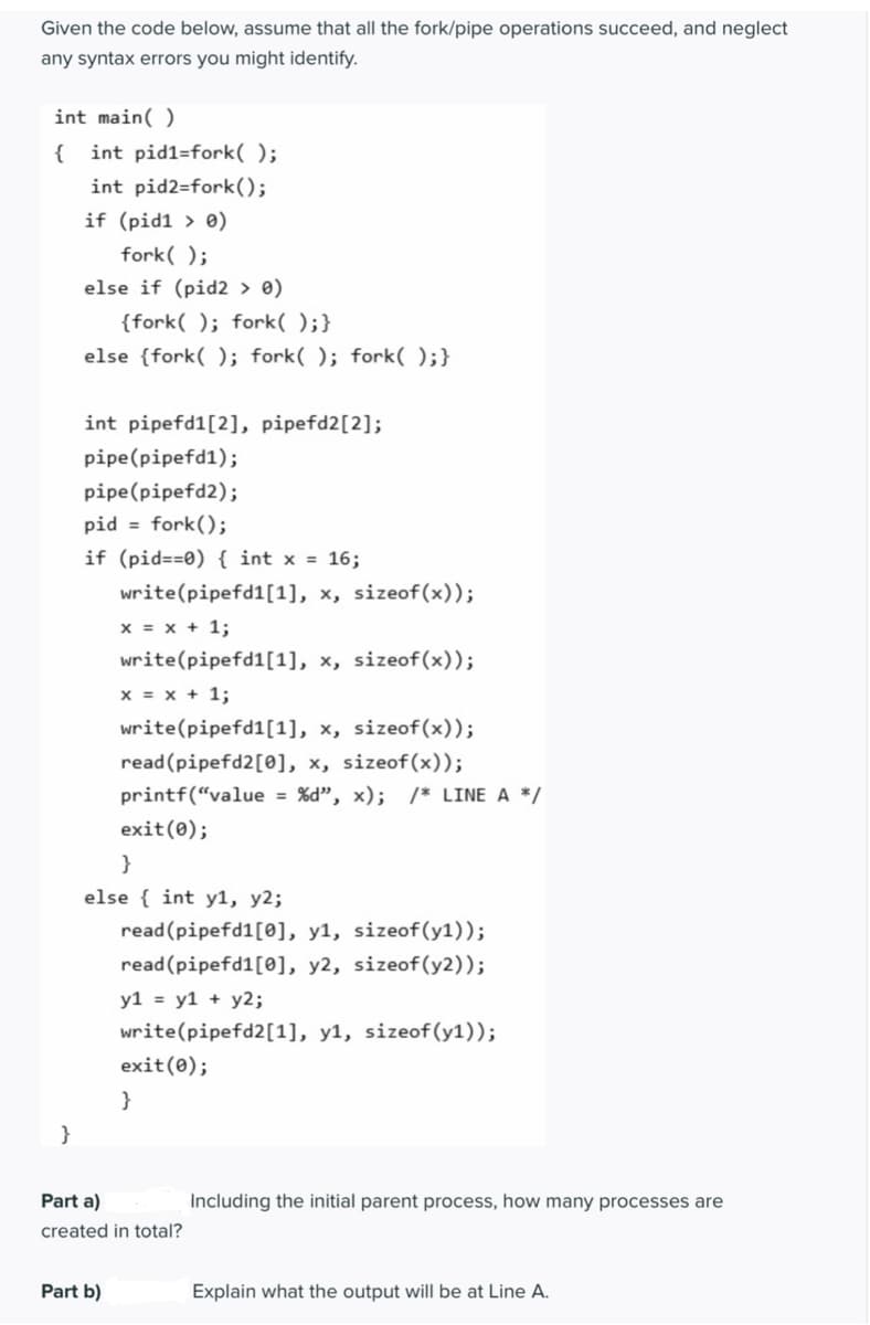 Given the code below, assume that all the fork/pipe operations succeed, and neglect
any syntax errors you might identify.
int main( )
{
int pid1=fork( );
int pid2=fork();
if (pid1 > 0)
fork( );
else if (pid2 > 0)
{fork( ); fork( );}
else {fork( ); fork( ); fork( );}
int pipefd1[2], pipefd2[2];
pipe(pipefd1);
pipe(pipefd2);
pid = fork();
if (pid==0) { int x = 16;
write(pipefd1[1], x, sizeof(x));
x = x + 1;
write(pipefd1[1], x, sizeof(x));
x = x + 1;
write(pipefd1[1], x, sizeof(x));
read (pipefd2[0], x, sizeof(x));
printf(“value = %d", x); /* LINE A */
exit(0);
}
else { int y1, y2;
read(pipefd1[0], y1, sizeof(y1));
read (pipefd1[0], y2, sizeof(y2));
y1 = y1 + y2;
write(pipefd2[1], y1, sizeof(y1));
exit(0);
}
}
Part a)
Including the initial parent process, how many processes are
created in total?
Part b)
Explain what the output will be at Line A.
