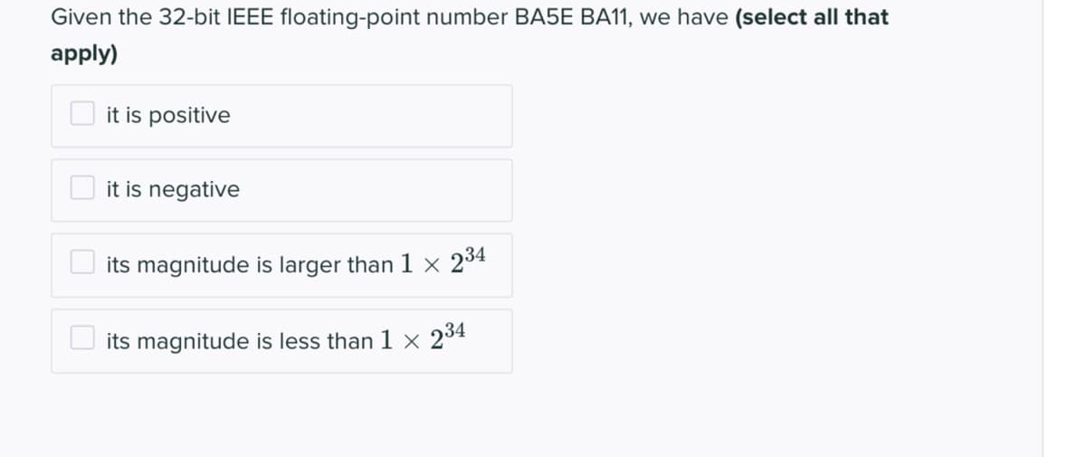 Given the 32-bit IEEE floating-point number BA5E BA11, we have (select all that
apply)
it is positive
it is negative
its magnitude is larger than 1 × 234
its magnitude is less than 1 × 234
