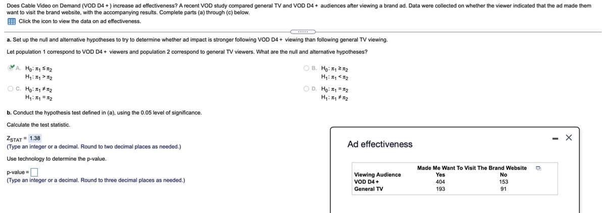 Does Cable Video on Demand (VOD D4 +) increase ad effectiveness? A recent VOD study compared general TV and VOD D4 + audiences after viewing a brand ad. Data were collected on whether the viewer indicated that the ad made them
want to visit the brand website, with the accompanying results. Complete parts (a) through (c) below.
E Click the icon to view the data on ad effectiveness.
a. Set up the null and alternative hypotheses to try to determine whether ad impact is stronger following VOD D4 + viewing than following general TV viewing.
Let population 1 correspond to VOD D4 + viewers and population 2 correspond
general TV viewers. What are the null and alternative hypotheses?
VA. Ho: 1 Sa2
H1: > 12
O B. Ho: 1 22
H: <12
OC. Ho: 1 + 2
H: 1 = 12
O D. Ho: 1 = a2
b. Conduct the hypothesis test defined in (a), using the 0.05 level of significance.
Calculate the test statistic.
ZSTAT = 1.38
- X
Ad effectiveness
(Type an integer or a decimal. Round to two decimal places as needed.)
Use technology to determine the p-value.
Made Me Want To Visit The Brand Website
p-value =
Viewing Audience
Yes
No
(Type an integer or a decimal. Round to three decimal places as needed.)
VOD D4 +
404
153
General TV
193
91
