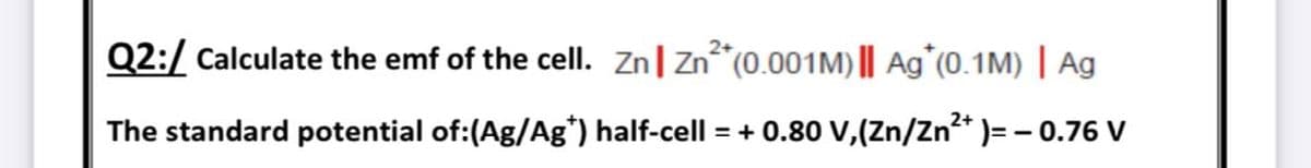 Q2:/ Calculate the emf of the cell. Zn| Zn*(0.001M) || Ag^(0.1M) | Ag
The standard potential of:(Ag/Ag*) half-cell = + 0.80 Vv,(Zn/Zn* )=- 0.76 V
