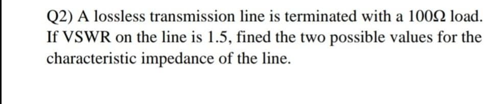 Q2) A lossless transmission line is terminated with a 1002 load.
If VSWR on the line is 1.5, fined the two possible values for the
characteristic impedance of the line.
