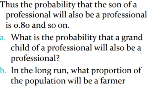 Thus the probability that the son of a
professional will also be a professional
is o.80 and so on.
a. What is the probability that a grand
child of a professional will also be a
professional?
b. In the long run, what proportion of
the population will be a farmer
