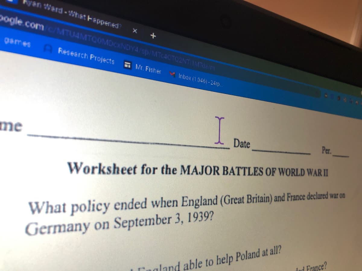 kyan Ward-hat Fappened
Dogle.comc/MTU4MTCOMDCXNDY4/sp/MTC40TQ2NT IMTde.m
games A Research Projects
E Mr. Fisher
Inbox i1 0461- 24rp
me
Date
Per.
Worksheet for the MAJOR BATTLES OF WORLD WAR II
What policy ended when England (Great Britain) and France declred wa on
Germany on September 3, 1939?
Ind France?
Ingland able to help Poland at all?
