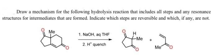 Draw a mechanism for the following hydrolysis reaction that includes all steps and any resonance
structures for intermediates that are formed. Indicate which steps are reversible and which, if any, are not.
Me
G
1. NaOH, aq THF
2. H* quench
H
H
-Me
Me