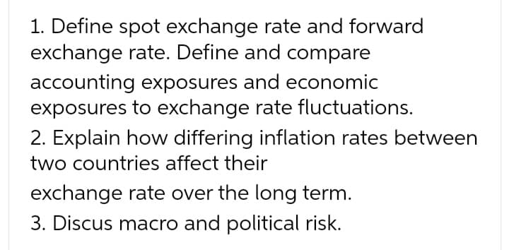 1. Define spot exchange rate and forward
exchange rate. Define and compare
accounting exposures and economic
exposures to exchange rate fluctuations.
2. Explain how differing inflation rates between
two countries affect their
exchange rate over the long term.
3. Discus macro and political risk.