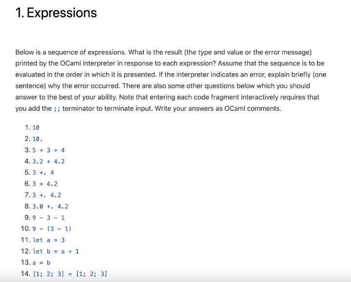 1. Expressions
Below is a sequence of expressions. What is the result (the type and value or the error message)
printed by the OCaml interpreter in response to each expression? Assume that the sequence is to be
evaluated in the order in which it is presented. If the interpreter indicates an error, explain briefly (one
sentence) why the error occurred. There are also some other questions below which you should
answer to the best of your ability. Note that entering each code fragment interactively requires that
you add the ;; terminator to terminate input. Write your answers as OCaml comments.
1.10
2.10.
3.5+ 3+ 4
4.3.24.2
5.3+. 4
6.3 + 4.2
7.3 + 4.2
8.3.0 + 4.2
9.93 1
10.9 (31)
11. let a = 3
12. let b= a + 1
13. a b
14. [1; 2; 3] = [1; 2; 3]