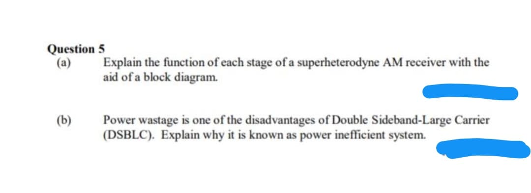 Question 5
(a)
Explain the function of each stage of a superheterodyne AM receiver with the
aid of a block diagram.
(b)
Power wastage is one of the disadvantages of Double Sideband-Large Carrier
(DSBLC). Explain why it is known as power inefficient system.

