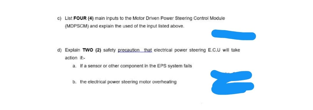 c) List FOUR (4) main inputs to the Motor Driven Power Steering Control Module
(MDPSCM) and explain the used of the input listed above.
d) Explain TWO (2) safety precaution. that electrical power steering E.C.U will take
action if:-
a. If a sensor or other component in the EPS system fails
b. the electrical power steering motor overheating
