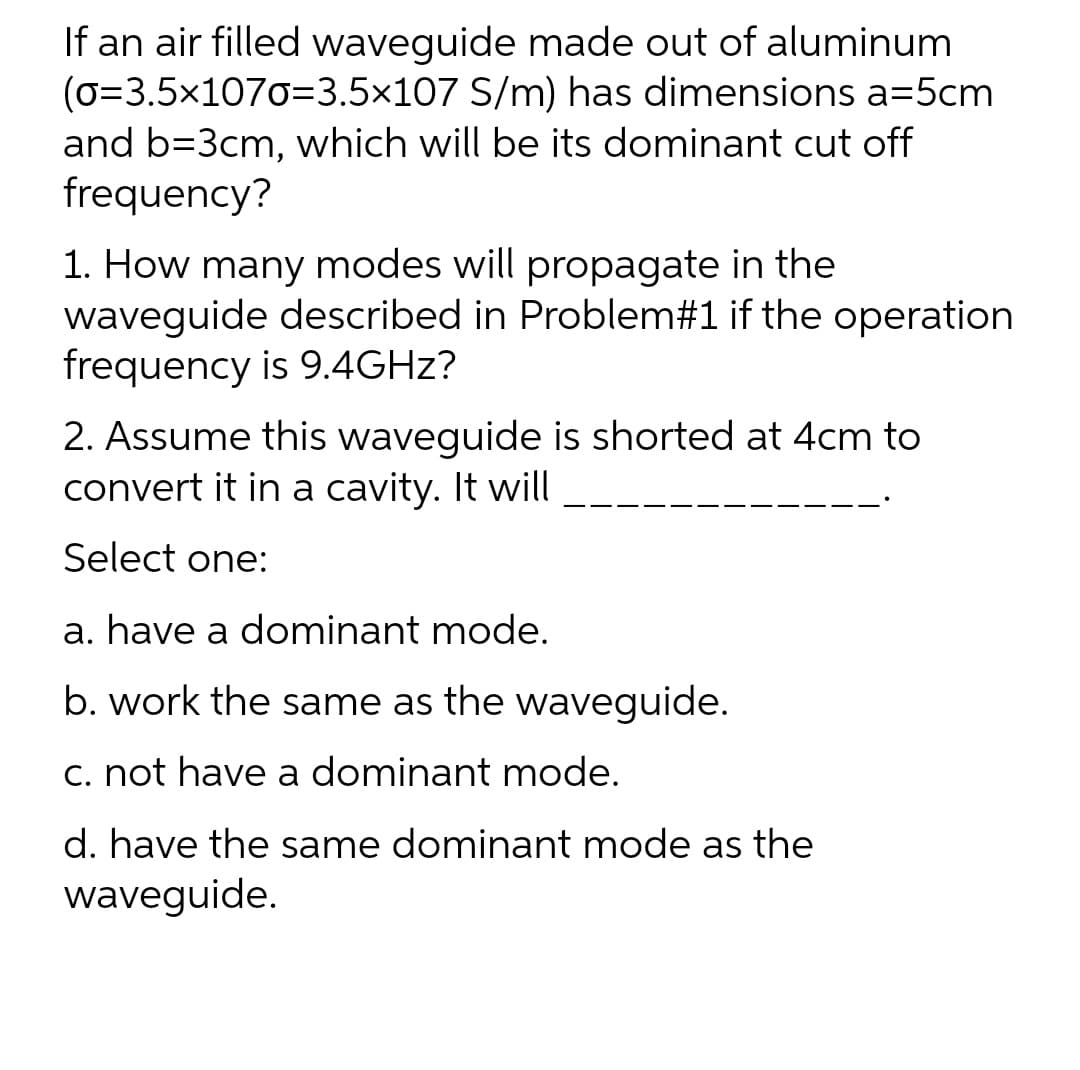 If an air filled waveguide made out of aluminum
(0=3.5x1070=3.5x107 S/m) has dimensions a=5cm
and b=3cm, which will be its dominant cut off
frequency?
1. How many modes will propagate in the
waveguide described in Problem#1 if the operation
frequency is 9.4GHZ?
2. Assume this waveguide is shorted at 4cm to
convert it in a cavity. It will
Select one:
a. have a dominant mode.
b. work the same as the waveguide.
C. not have a dominant mode.
d. have the same dominant mode as the
waveguide.
