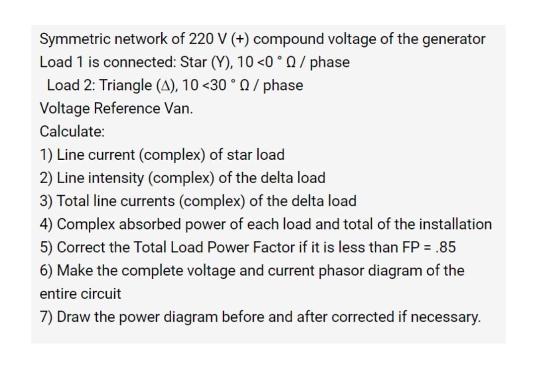 Symmetric network of 220 V (+) compound voltage of the generator
Load 1 is connected: Star (Y), 10 <0 ° Q / phase
Load 2: Triangle (A), 10 <30 ° Q / phase
Voltage Reference Van.
Calculate:
1) Line current (complex) of star load
2) Line intensity (complex) of the delta load
3) Total line currents (complex) of the delta load
4) Complex absorbed power of each load and total of the installation
5) Correct the Total Load Power Factor if it is less than FP = .85
6) Make the complete voltage and current phasor diagram of the
entire circuit
7) Draw the power diagram before and after corrected if necessary.
