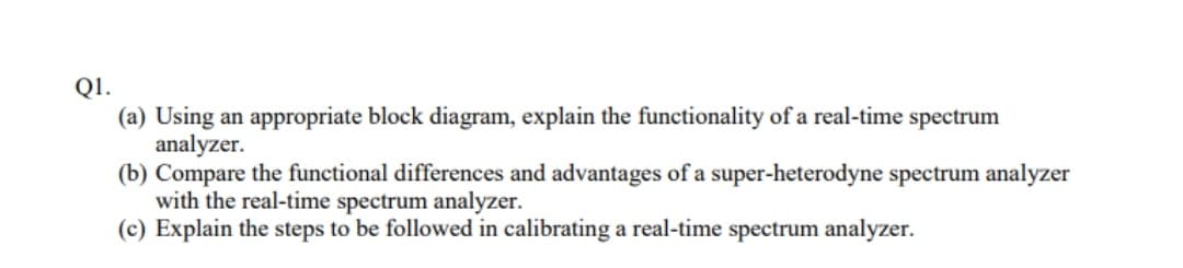 Q1.
(a) Using an appropriate block diagram, explain the functionality of a real-time spectrum
analyzer.
(b) Compare the functional differences and advantages of a super-heterodyne spectrum analyzer
with the real-time spectrum analyzer.
(c) Explain the steps to be followed in calibrating a real-time spectrum analyzer.
