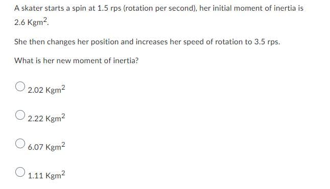 A skater starts a spin at 1.5 rps (rotation per second), her initial moment of inertia is
2.6 Kgm².
She then changes her position and increases her speed of rotation to 3.5 rps.
What is her new moment of inertia?
O
2.02 Kgm²
2.22 Kgm²
6.07 Kgm²
1.11 Kgm²
O
O