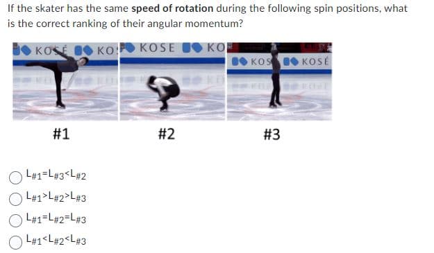 If the skater has the same speed of rotation during the following spin positions, what
is the correct ranking of their angular momentum?
KOSE
KO
KOSE KO
KOS KOSÉ
#1
#2
#3
L#1=L#3<L#2
L#1>L#2>L#3
L#1=L#2=L#3
OL#1<L#2<L#3