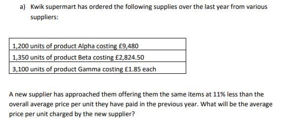 a) Kwik supermart has ordered the following supplies over the last year from various
suppliers:
1,200 units of product Alpha costing £9,480
1,350 units of product Beta costing £2,824.50
3,100 units of product Gamma costing £1.85 each
A new supplier has approached them offering them the same items at 11% less than the
overall average price per unit they have paid in the previous year. What will be the average
price per unit charged by the new supplier?