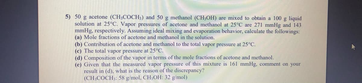 5) 50 g acetone (CH3COCH3) and 50 g methanol (CH;OH) are mixed to obtain a 100 g liquid
solution at 25°C. Vapor pressures of acetone and methanol at 25°C are 271 mmHg and 143
mmHg, respectively. Assuming ideal mixing and evaporation behavior, calculate the followings:
(a) Mole fractions of acetone and methanol in the solution.
(b) Contribution of acetone and methanol to the total vapor pressure at 25°C.
(c) The total vapor pressure at 25°C.
(d) Composition of the vapor in terms of the mole fractions of acetone and methanol.
(e) Given that the measured vapor pressure of this mixture is 161 mmHg, comment on your
result in (d), what is the reason of the discrepancy?
(CH3COCH3: 58 g/mol, CH;OH: 32 g/mol)
