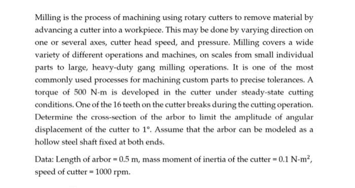 Milling is the process of machining using rotary cutters to remove material by
advancing a cutter into a workpiece. This may be done by varying direction on
one or several axes, cutter head speed, and pressure. Milling covers a wide
variety of different operations and machines, on scales from small individual
parts to large, heavy-duty gang milling operations. It is one of the most
commonly used processes for machining custom parts to precise tolerances. A
torque of 500 N-m is developed in the cutter under steady-state cutting
conditions. One of the 16 teeth on the cutter breaks during the cutting operation.
Determine the cross-section of the arbor to limit the amplitude of angular
displacement of the cutter to 1°. Assume that the arbor can be modeled as a
hollow steel shaft fixed at both ends.
Data: Length of arbor = 0.5 m, mass moment of inertia of the cutter = 0.1 N-m²,
speed of cutter = 1000 rpm.
