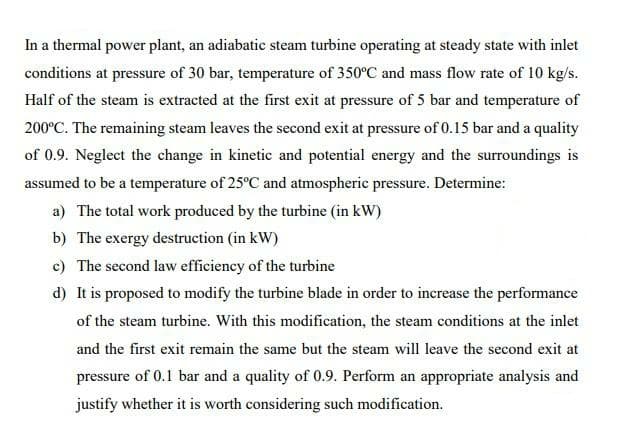 In a thermal power plant, an adiabatic steam turbine operating at steady state with inlet
conditions at pressure of 30 bar, temperature of 350°C and mass flow rate of 10 kg/s.
Half of the steam is extracted at the first exit at pressure of 5 bar and temperature of
200°C. The remaining steam leaves the second exit at pressure of 0.15 bar and a quality
of 0.9. Neglect the change in kinetic and potential energy and the surroundings is
assumed to be a temperature of 25°C and atmospheric pressure. Determine:
a) The total work produced by the turbine (in kW)
b) The exergy destruction (in kW)
c) The second law efficiency of the turbine
d) It is proposed to modify the turbine blade in order to increase the performance
of the steam turbine. With this modification, the steam conditions at the inlet
and the first exit remain the same but the steam will leave the second exit at
pressure of 0.1 bar and a quality of 0.9. Perform an appropriate analysis and
justify whether it is worth considering such modification.
