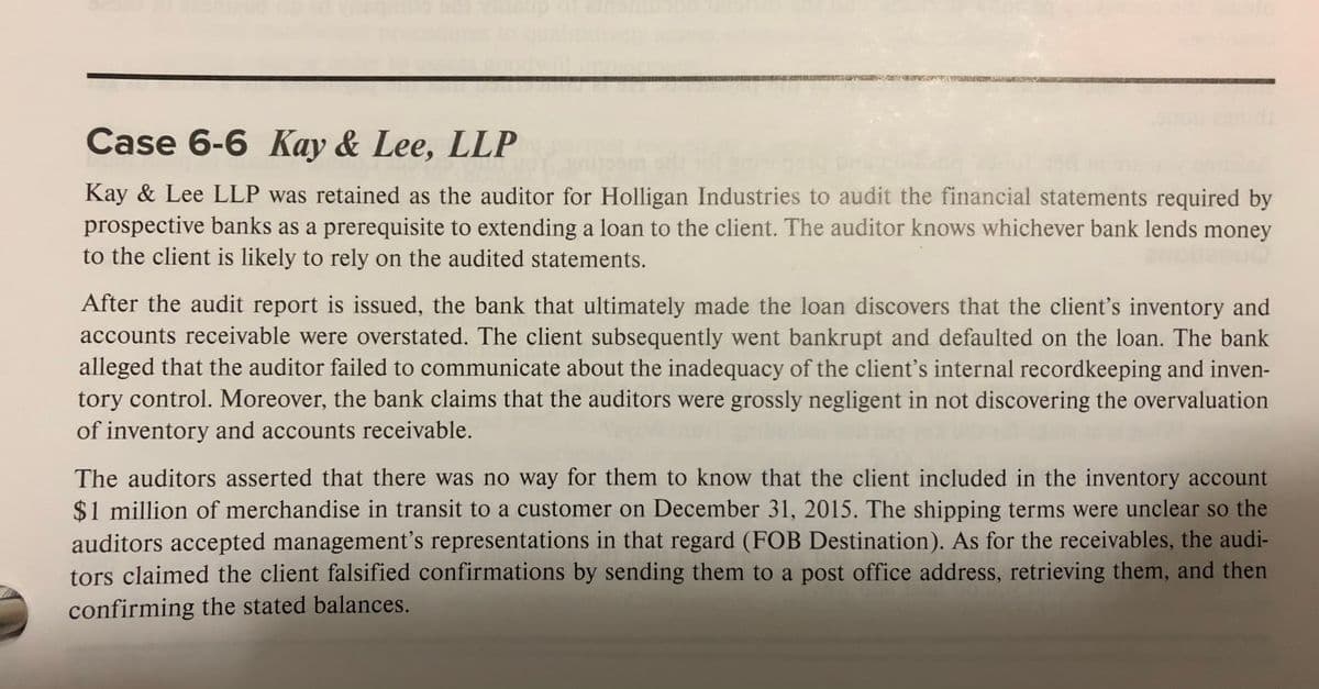 Case 6-6 Kay & Lee, LLP
Kay & Lee LLP was retained as the auditor for Holligan Industries to audit the financial statements required by
prospective banks as a prerequisite to extending a loan to the client. The auditor knows whichever bank lends money
to the client is likely to rely on the audited statements.
After the audit report is issued, the bank that ultimately made the loan discovers that the client's inventory and
accounts receivable were overstated. The client subsequently went bankrupt and defaulted on the loan. The bank
alleged that the auditor failed to communicate about the inadequacy of the client's internal recordkeeping and inven-
tory control. Moreover, the bank claims that the auditors were grossly negligent in not discovering the overvaluation
of inventory and accounts receivable.
The auditors asserted that there was no way for them to know that the client included in the inventory account
$1 million of merchandise in transit to a customer on December 31, 2015. The shipping terms were unclear so the
auditors accepted management's representations in that regard (FOB Destination). As for the receivables, the audi-
tors claimed the client falsified confirmations by sending them to a post office address, retrieving them, and then
confirming the stated balances.

