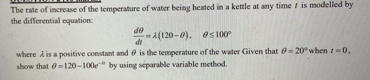 The rate of increase of the temperature of water being heated in a kettle at any timet is modelled by
the differential equation:
do
= 1 (120–0), 0s100°
dt
where A is a positive constant and 0 is the temperature of the water Given that 0= 20° when t=0,
show that 0 =120-100e by using separable variable method.
