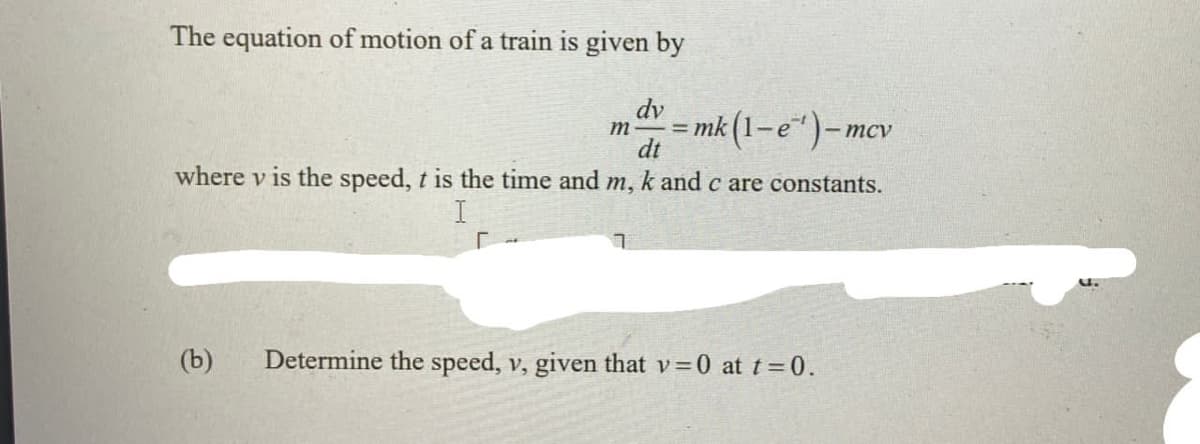 The equation of motion of a train is given by
dv
mk (1–e“)-
m
%3D
dt
where v is the speed, t is the time and m, k and c are constants.
I
(b)
Determine the speed, v, given that v=0 at t=0.
