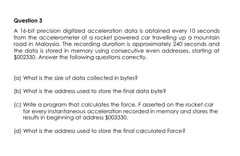 Question 3
A 16-bit precision digitized acceleration data is obtained every 10 seconds
from the accelerometer of a rocket powered car travelling up a mountain
road in Malaysia. The recording duration is approximately 240 seconds and
the data is stored in memory using consecutive even addresses, starting at
$002330. Answer the following questions correctly.
(a) What is the size of data collected in bytes?
(b) What is the address used to store the final data byte?
(c) Write a program that calculates the force, F asserted on the rocket car
for every instantaneous acceleration recorded in memory and stores the
results in beginning at address $003330.
(d) What is the address used to store the final calculated Force?

