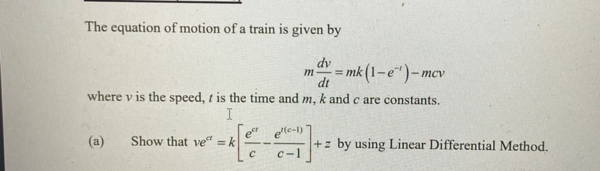 The equation of motion of a train is given by
dv
mk (1-e")-.
m
%3D
- mcv
dt
where v is the speed, t is the time and m, k and c are constants.
(a)
Show that vet = k
ect
e'(c-1)
+z by using Linear Differential Method.
с -1
